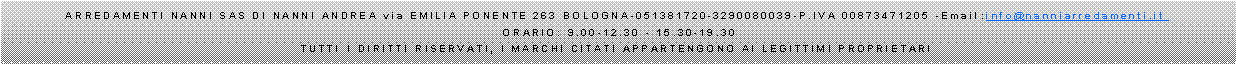 Casella di testo: ARREDAMENTI NANNI SAS DI NANNI ANDREA via EMILIA PONENTE 263 BOLOGNA-051381720-3290080039-P.IVA 00873471205 -Email:info@nanniarredamenti.it  ORARIO: 9.00-12.30 - 15.30-19.30TUTTI I DIRITTI RISERVATI, I MARCHI CITATI APPARTENGONO AI LEGITTIMI PROPRIETARI  
