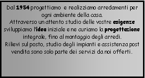 Casella di testo: Dal 1954 progettiamo  e realizziamo arredamenti per ogni ambiente della casa.Attraverso un attento studio delle vostre esigenze sviluppiamo lidea iniziale e ne curiamo la progettazione integrale, fino al montaggio degli arredi.  Rilievi sul posto, studio degli impianti e assistenza post vendita sono solo parte dei servizi da noi offerti. 