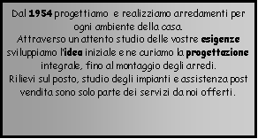 Casella di testo: Dal 1954 progettiamo  e realizziamo arredamenti per ogni ambiente della casa.Attraverso un attento studio delle vostre esigenze sviluppiamo lidea iniziale e ne curiamo la progettazione integrale, fino al montaggio degli arredi.  Rilievi sul posto, studio degli impianti e assistenza post vendita sono solo parte dei servizi da noi offerti. 