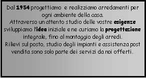 Casella di testo: Dal 1954 progettiamo  e realizziamo arredamenti per ogni ambiente della casa.Attraverso un attento studio delle vostre esigenze sviluppiamo lidea iniziale e ne curiamo la progettazione integrale, fino al montaggio degli arredi.  Rilievi sul posto, studio degli impianti e assistenza post vendita sono solo parte dei servizi da noi offerti. 